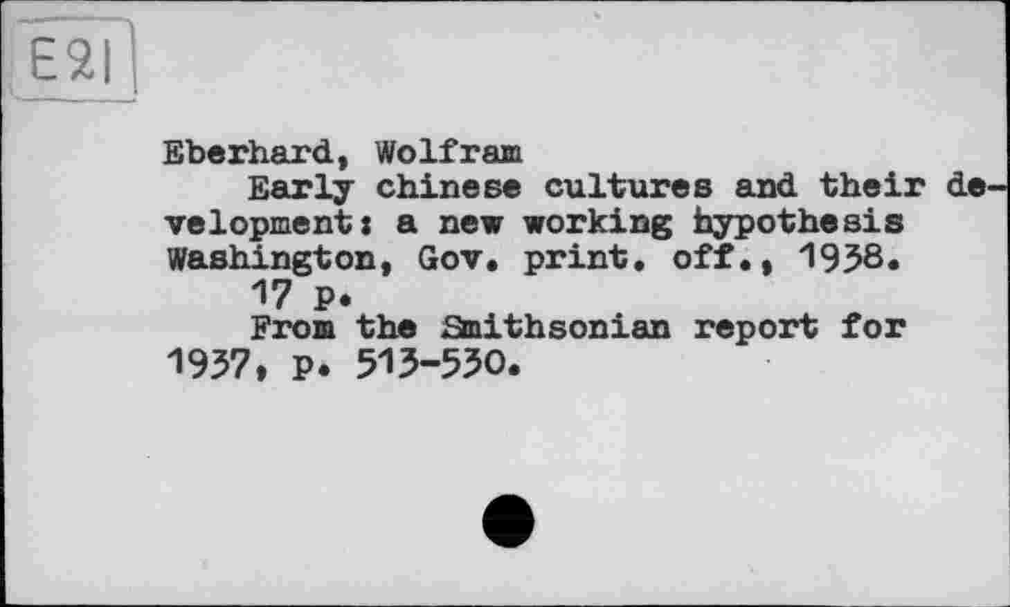 ﻿Eberhard, Wolfram
Early Chinese cultures and their de velopment: a new working hypothesis Washington, Gov* print, off., 1938«
17 P.
From the Smithsonian report for 1937, p. 513-530.